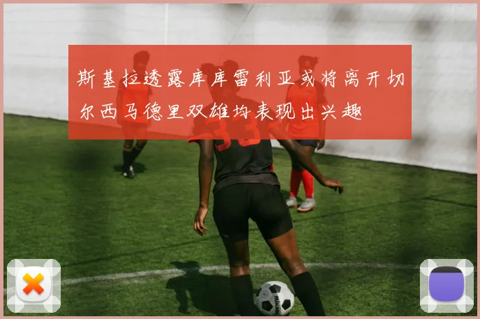 斯基拉透露库库雷利亚或将离开切尔西马德里双雄均表现出兴趣