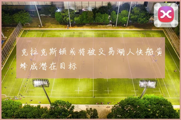 克拉克斯顿或将被交易湖人快船黄蜂成潜在目标