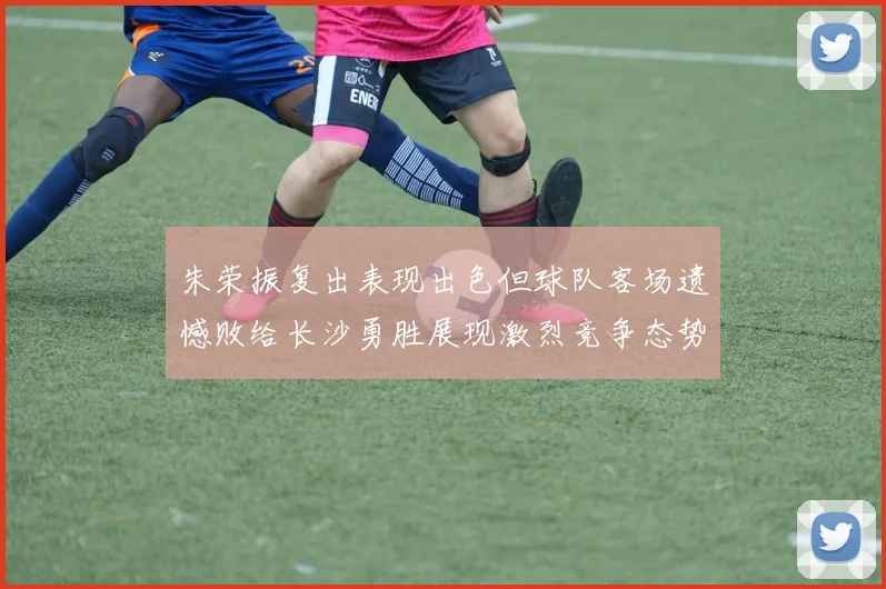 朱荣振复出表现出色但球队客场遗憾败给长沙勇胜展现激烈竞争态势