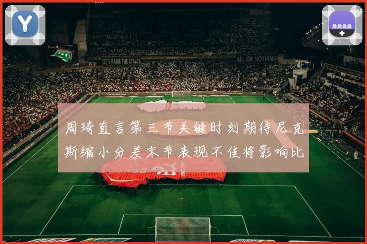 周琦直言第三节关键时刻期待尼克斯缩小分差末节表现不佳将影响比赛结果