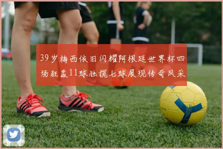 39岁梅西依旧闪耀阿根廷世界杯四场狂轰11球独揽七球展现传奇风采