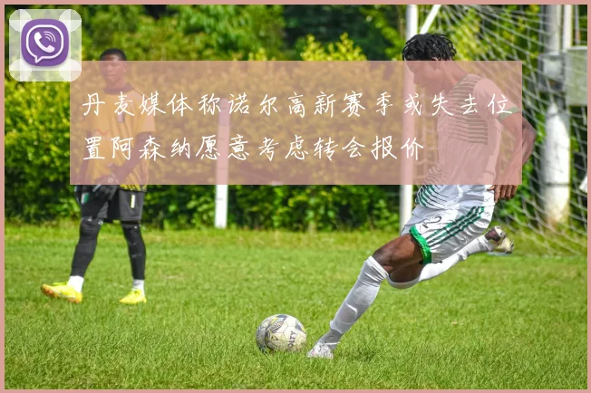 丹麦媒体称诺尔高新赛季或失去位置阿森纳愿意考虑转会报价