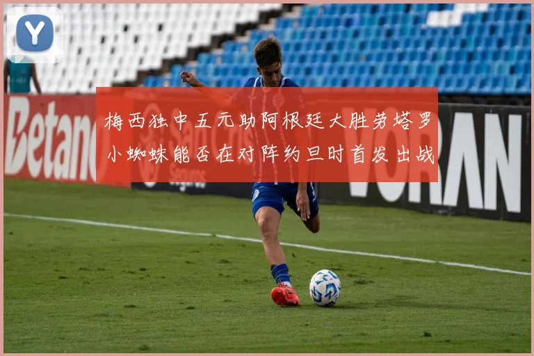 梅西独中五元助阿根廷大胜劳塔罗小蜘蛛能否在对阵约旦时首发出战