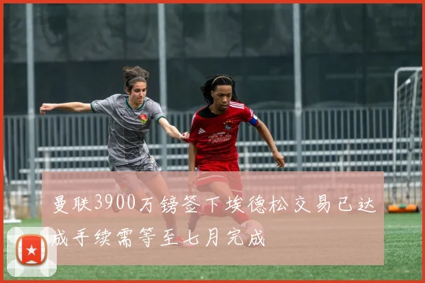 曼联3900万镑签下埃德松交易已达成手续需等至七月完成