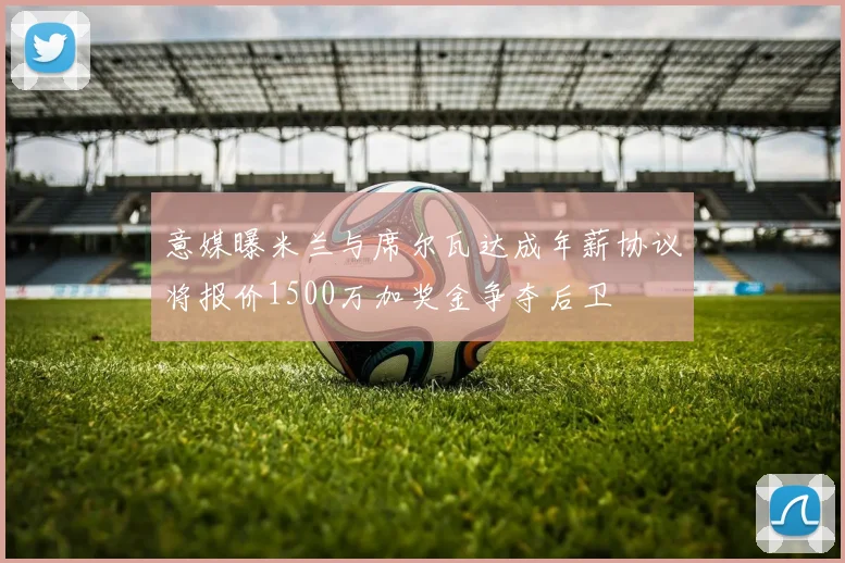意媒曝米兰与席尔瓦达成年薪协议将报价1500万加奖金争夺后卫