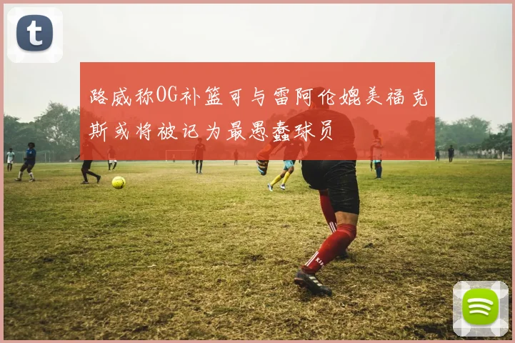 路威称OG补篮可与雷阿伦媲美福克斯或将被记为最愚蠢球员