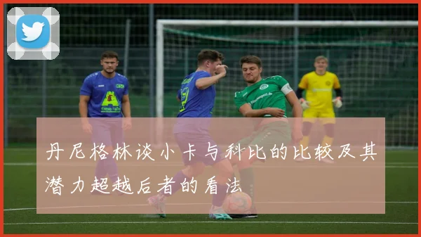 丹尼格林谈小卡与科比的比较及其潜力超越后者的看法