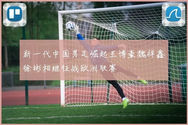 新一代中国男足崛起王博豪魏祥鑫徐彬相继征战欧洲联赛