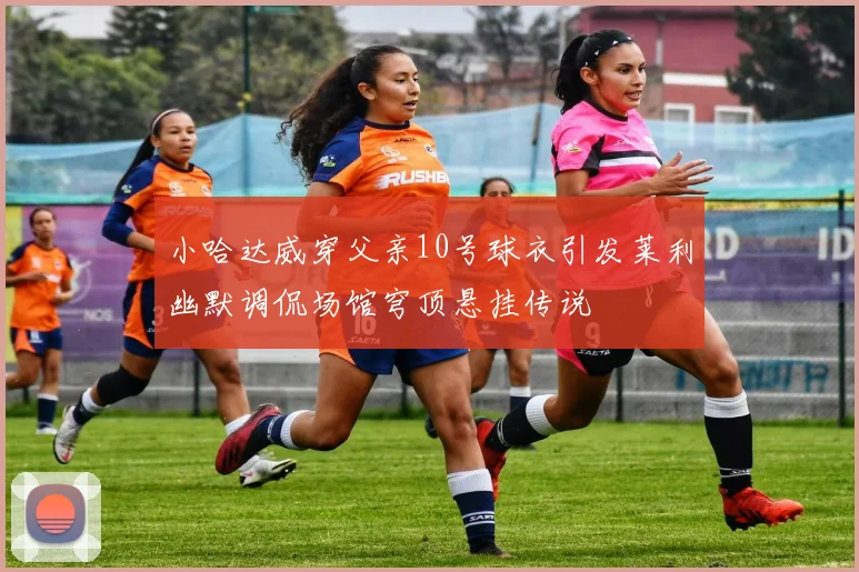 小哈达威穿父亲10号球衣引发莱利幽默调侃场馆穹顶悬挂传说