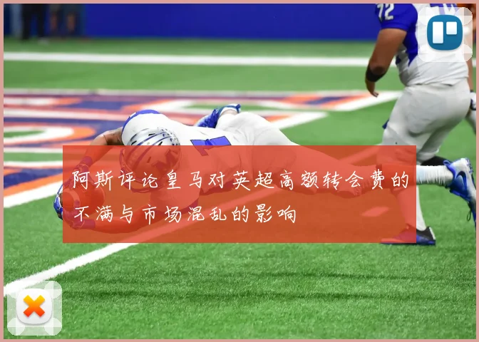 阿斯评论皇马对英超高额转会费的不满与市场混乱的影响