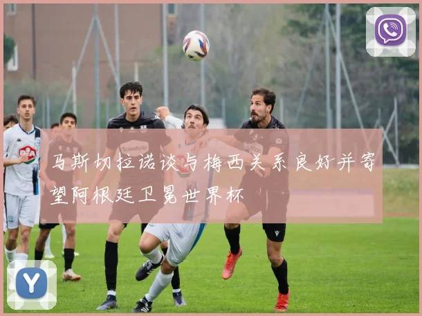 马斯切拉诺谈与梅西关系良好并寄望阿根廷卫冕世界杯