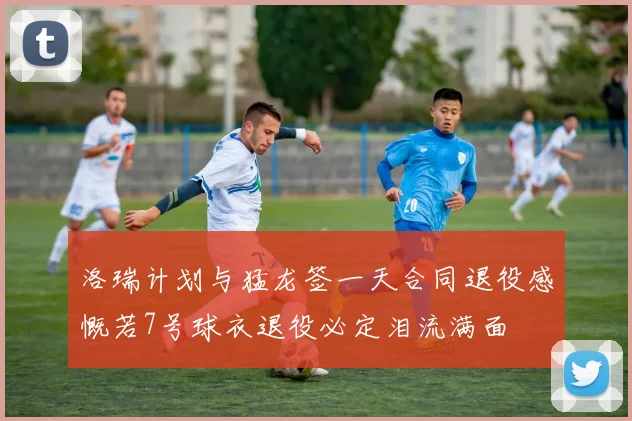 洛瑞计划与猛龙签一天合同退役感慨若7号球衣退役必定泪流满面