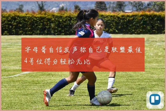 字母哥自信发声称自己是联盟最佳4号位得分轻松无比