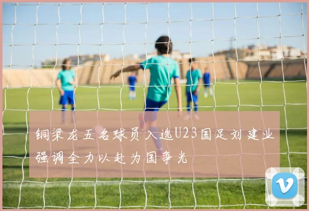 铜梁龙五名球员入选U23国足刘建业强调全力以赴为国争光